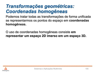 Transformações geométricas:
Coordenadas homogêneas
Sistemas e Aplicações Multimídia 105
Podemos tratar todas as transformações de forma unificada
se representarmos os pontos do espaço em coordenadas
homogêneas.
O uso de coordenadas homogêneas consiste em
representar um espaço 2D imerso em um espaço 3D.
 