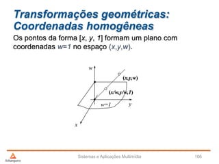 Transformações geométricas:
Coordenadas homogêneas
Sistemas e Aplicações Multimídia 106
Os pontos da forma [x, y, 1] formam um plano com
coordenadas w=1 no espaço (x,y,w).
y
x
w
w=1
(x,y,w)
(x/w,y/w,1)
 