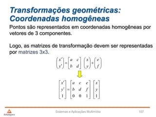 Transformações geométricas:
Coordenadas homogêneas
Sistemas e Aplicações Multimídia 107
Pontos são representados em coordenadas homogêneas por
vetores de 3 componentes.
Logo, as matrizes de transformação devem ser representadas
por matrizes 3x3.


























f
e
y
x
db
ca
y
x

































11001
y
x
fdb
eca
y
x
 