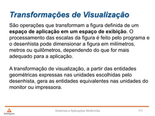 Transformações de Visualização
São operações que transformam a figura definida de um
espaço de aplicação em um espaço de exibição. O
processamento das escalas da figura é feito pelo programa e
o desenhista pode dimensionar a figura em milímetros,
metros ou quilômetros, dependendo do que for mais
adequado para a aplicação.
A transformação de visualização, a partir das entidades
geométricas expressas nas unidades escolhidas pelo
desenhista, gera as entidades equivalentes nas unidades do
monitor ou impressora.
Sistemas e Aplicações Multimídia 111
 