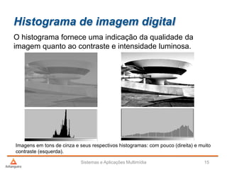 Histograma de imagem digital
O histograma fornece uma indicação da qualidade da
imagem quanto ao contraste e intensidade luminosa.
Sistemas e Aplicações Multimídia 15
Imagens em tons de cinza e seus respectivos histogramas: com pouco (direita) e muito
contraste (esquerda).
 