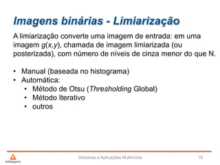 Imagens binárias - Limiarização
Sistemas e Aplicações Multimídia 19
A limiarização converte uma imagem de entrada: em uma
imagem g(x,y), chamada de imagem limiarizada (ou
posterizada), com número de níveis de cinza menor do que N.
• Manual (baseada no histograma)
• Automática:
• Método de Otsu (Thresholding Global)
• Método Iterativo
• outros
 
