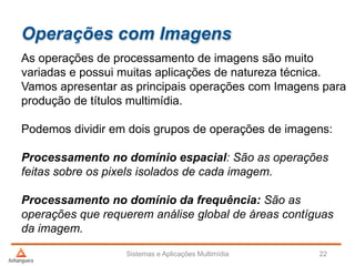Operações com Imagens
As operações de processamento de imagens são muito
variadas e possui muitas aplicações de natureza técnica.
Vamos apresentar as principais operações com Imagens para
produção de títulos multimídia.
Podemos dividir em dois grupos de operações de imagens:
Processamento no domínio espacial: São as operações
feitas sobre os pixels isolados de cada imagem.
Processamento no domínio da frequência: São as
operações que requerem análise global de áreas contíguas
da imagem.
Sistemas e Aplicações Multimídia 22
 