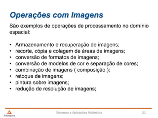 Operações com Imagens
São exemplos de operações de processamento no domínio
espacial:
• Armazenamento e recuperação de imagens;
• recorte, cópia e colagem de áreas de imagens;
• conversão de formatos de imagens;
• conversão de modelos de cor e separação de cores;
• combinação de imagens ( composição );
• retoque de imagens;
• pintura sobre imagens;
• redução de resolução de imagens;
Sistemas e Aplicações Multimídia 23
 