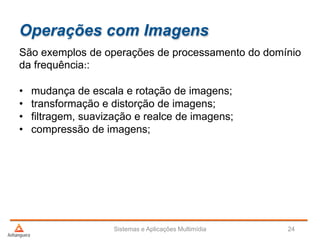 Operações com Imagens
São exemplos de operações de processamento do domínio
da frequência::
• mudança de escala e rotação de imagens;
• transformação e distorção de imagens;
• filtragem, suavização e realce de imagens;
• compressão de imagens;
Sistemas e Aplicações Multimídia 24
 