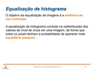 Equalização de histograma
O objetivo da equalização de imagens é a melhoria do
seu contraste.
A equalização de histograma consiste na redistribuição dos
valores de nível de cinza em uma imagem, de forma que
todos os pixels tenham a probabilidade de aparecer mais
equalitária possível.
Sistemas e Aplicações Multimídia 29
 