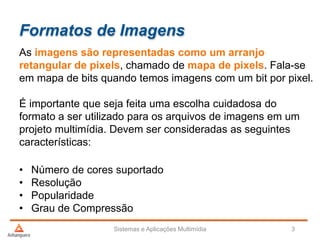 Formatos de Imagens
As imagens são representadas como um arranjo
retangular de pixels, chamado de mapa de pixels. Fala-se
em mapa de bits quando temos imagens com um bit por pixel.
É importante que seja feita uma escolha cuidadosa do
formato a ser utilizado para os arquivos de imagens em um
projeto multimídia. Devem ser consideradas as seguintes
características:
• Número de cores suportado
• Resolução
• Popularidade
• Grau de Compressão
Sistemas e Aplicações Multimídia 3
 