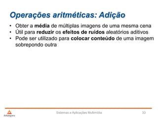 Operações aritméticas: Adição
Sistemas e Aplicações Multimídia 33
• Obter a média de múltiplas imagens de uma mesma cena
• Útil para reduzir os efeitos de ruídos aleatórios aditivos
• Pode ser utilizado para colocar conteúdo de uma imagem
sobrepondo outra
 