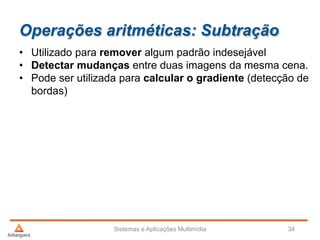 Operações aritméticas: Subtração
Sistemas e Aplicações Multimídia 34
• Utilizado para remover algum padrão indesejável
• Detectar mudanças entre duas imagens da mesma cena.
• Pode ser utilizada para calcular o gradiente (detecção de
bordas)
 