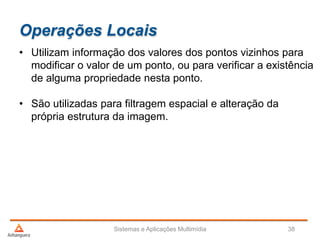 Operações Locais
• Utilizam informação dos valores dos pontos vizinhos para
modificar o valor de um ponto, ou para verificar a existência
de alguma propriedade nesta ponto.
• São utilizadas para filtragem espacial e alteração da
própria estrutura da imagem.
Sistemas e Aplicações Multimídia 38
 