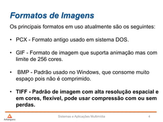 Formatos de Imagens
Os principais formatos em uso atualmente são os seguintes:
• PCX - Formato antigo usado em sistema DOS.
• GIF - Formato de imagem que suporta animação mas com
limite de 256 cores.
• BMP - Padrão usado no Windows, que consome muito
espaço pois não é comprimido.
• TIFF - Padrão de imagem com alta resolução espacial e
em cores, flexível, pode usar compressão com ou sem
perdas.
Sistemas e Aplicações Multimídia 4
 