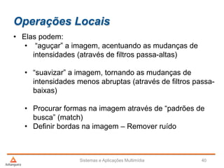 Operações Locais
• Elas podem:
• “aguçar” a imagem, acentuando as mudanças de
intensidades (através de filtros passa-altas)
• “suavizar” a imagem, tornando as mudanças de
intensidades menos abruptas (através de filtros passa-
baixas)
• Procurar formas na imagem através de “padrões de
busca” (match)
• Definir bordas na imagem – Remover ruído
Sistemas e Aplicações Multimídia 40
 