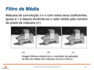Filtro de Média
Sistemas e Aplicações Multimídia 43
Máscara de convolução n x n com todos seus coeficientes
iguais a 1 e depois dividindo-se o valor obtido pelo número
de pixels da máscara (n2)
Imagem Blocos original (a) e o resultado da aplicação
do filtro de média com máscara 3x3 (b) e 5x5 (c)
 