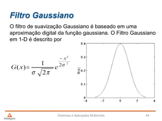 Filtro Gaussiano
Sistemas e Aplicações Multimídia 44
O filtro de suavização Gaussiano é baseado em uma
aproximação digital da função gaussiana. O Filtro Gaussiano
em 1-D é descrito por
 