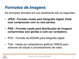Formatos de Imagens
Os principais formatos em uso atualmente são os seguintes:
• JPEG - Formato usado para fotografia digital. Pode
usar compressão com ou sem perdas.
• PNG - Formato usado para distribuição de imagens
comprimidas sem perdas e com cor verdadeira.
• PCD - Formato da KODAK para fotografia digital.
• TGA - Usado por adaptadores gráficos TARGA para
sistemas de edição e processamento de vídeo.
Sistemas e Aplicações Multimídia 5
 