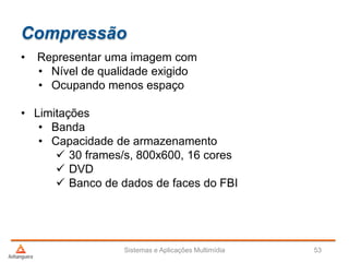 Compressão
• Representar uma imagem com
• Nível de qualidade exigido
• Ocupando menos espaço
• Limitações
• Banda
• Capacidade de armazenamento
 30 frames/s, 800x600, 16 cores
 DVD
 Banco de dados de faces do FBI
Sistemas e Aplicações Multimídia 53
 