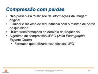 Compressão com perdas
• Não preserva a totalidade de informações da imagem
original
• Eliminar o máximo de redundância com o mínimo de perda
de qualidade
• Utiliza transformações do domínio de freqüência
• Algoritmo de compressão JPEG (Joint Photographic
Experts Group)
• Formatos que utilizam essa técnica: JPG
Sistemas e Aplicações Multimídia 56
 