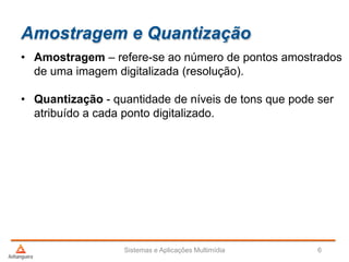 Amostragem e Quantização
• Amostragem – refere-se ao número de pontos amostrados
de uma imagem digitalizada (resolução).
• Quantização - quantidade de níveis de tons que pode ser
atribuído a cada ponto digitalizado.
Sistemas e Aplicações Multimídia 6
 