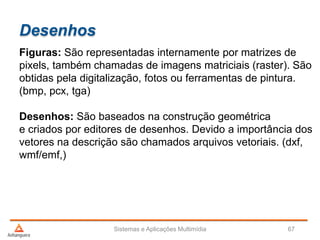 Desenhos
Figuras: São representadas internamente por matrizes de
pixels, também chamadas de imagens matriciais (raster). São
obtidas pela digitalização, fotos ou ferramentas de pintura.
(bmp, pcx, tga)
Desenhos: São baseados na construção geométrica
e criados por editores de desenhos. Devido a importância dos
vetores na descrição são chamados arquivos vetoriais. (dxf,
wmf/emf,)
Sistemas e Aplicações Multimídia 67
 
