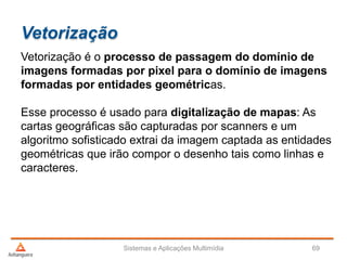 Vetorização
Vetorização é o processo de passagem do domínio de
imagens formadas por pixel para o domínio de imagens
formadas por entidades geométricas.
Esse processo é usado para digitalização de mapas: As
cartas geográficas são capturadas por scanners e um
algoritmo sofisticado extrai da imagem captada as entidades
geométricas que irão compor o desenho tais como linhas e
caracteres.
Sistemas e Aplicações Multimídia 69
 