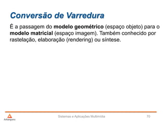 Conversão de Varredura
É a passagem do modelo geométrico (espaço objeto) para o
modelo matricial (espaço imagem). Também conhecido por
rastelação, elaboração (rendering) ou síntese.
Sistemas e Aplicações Multimídia 70
 