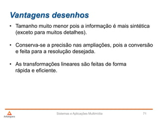 Vantagens desenhos
• Tamanho muito menor pois a informação é mais sintética
(exceto para muitos detalhes).
• Conserva-se a precisão nas ampliações, pois a conversão
e feita para a resolução desejada.
• As transformações lineares são feitas de forma
rápida e eficiente.
Sistemas e Aplicações Multimídia 71
 