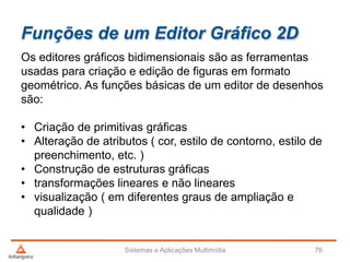 Funções de um Editor Gráfico 2D
Os editores gráficos bidimensionais são as ferramentas
usadas para criação e edição de figuras em formato
geométrico. As funções básicas de um editor de desenhos
são:
• Criação de primitivas gráficas
• Alteração de atributos ( cor, estilo de contorno, estilo de
preenchimento, etc. )
• Construção de estruturas gráficas
• transformações lineares e não lineares
• visualização ( em diferentes graus de ampliação e
qualidade )
Sistemas e Aplicações Multimídia 76
 