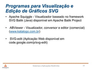 Programas para Visualização e
Edição de Gráficos SVG
• Apache Squiggle - Visualizador baseado no framework
SVG Batik (Java) disponível em Apache Batik Project
• ABViewer - Visualizador, conversor e editor (comercial)
(www.katalogo.com.br)
• SVG-edit (Aplicação Web disponível em
code.google.com/p/svg-edit)
Sistemas e Aplicações Multimídia 77
 