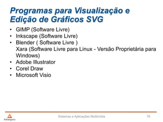 Programas para Visualização e
Edição de Gráficos SVG
• GIMP (Software Livre)
• Inkscape (Software Livre)
• Blender ( Software Livre )
Xara (Software Livre para Linux - Versão Proprietária para
Windows)
• Adobe Illustrator
• Corel Draw
• Microsoft Visio
Sistemas e Aplicações Multimídia 78
 