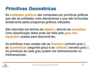 Primitivas Geométricas
As entidades gráficas são compostas por primitivas gráficas
que são as entidades mais elementares e que são fornecidas
diretamente pelos programas gráficos utilizados.
São descritas em termos da álgebra, através de equações.
Uma classificação delas pode ser feita pelo grau das
equações usadas para descrevê-las.
As primitivas mais usadas são as lineares ( primeiro grau ),
as quadráticas (segundo grau) e as cúbicas ( terceiro grau ).
As primitivas de cada grau podem ser bidimensionais ou
tridimensionais.
Sistemas e Aplicações Multimídia 82
 