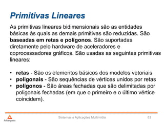 Primitivas Lineares
As primitivas lineares bidimensionais são as entidades
básicas às quais as demais primitivas são reduzidas. São
baseadas em retas e polígonos. São suportadas
diretamente pelo hardware de aceleradores e
coprocessadores gráficos. São usadas as seguintes primitivas
lineares:
• retas - São os elementos básicos dos modelos vetoriais
• poligonais - São sequências de vértices unidos por retas
• polígonos - São áreas fechadas que são delimitadas por
poligonais fechadas (em que o primeiro e o último vértice
coincidem).
Sistemas e Aplicações Multimídia 83
 