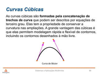Curvas Cúbicas
As curvas cúbicas são formadas pela concatenação de
trechos de curva que podem ser descritos por equações de
terceiro grau. Elas tem a propriedade de conservar a
curvatura nas ampliações. A grande vantagem das cúbicas é
que elas permitem modelagem rápida e flexível de contornos,
incluindo os contornos desenhados à mão livre.
Sistemas e Aplicações Multimídia 88
Curva de Bézier
 
