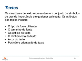 Textos
Os caracteres de texto representam um conjunto de símbolos
de grande importância em qualquer aplicação. Os atributos
dos textos incluem:
• O tipo da fonte utilizada
• O tamanho da fonte
• Os estilos de texto
• O alinhamento do texto
• A cor do texto
• Posição e orientação do texto
Sistemas e Aplicações Multimídia 90
 