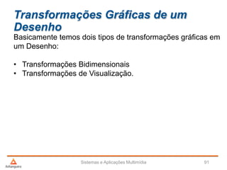 Transformações Gráficas de um
Desenho
Basicamente temos dois tipos de transformações gráficas em
um Desenho:
• Transformações Bidimensionais
• Transformações de Visualização.
Sistemas e Aplicações Multimídia 91
 