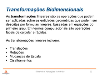 Transformações Bidimensionais
As transformações lineares são as operações que podem
ser aplicadas sobre as entidades geométricas que podem ser
descritas por fórmulas lineares, baseadas em equações do
primeiro grau. Em termos computacionais são operações
fáceis de calcular e rápidas.
As transformações lineares incluem:
• Translações
• Rotações
• Mudanças de Escala
• Cisalhamentos
Sistemas e Aplicações Multimídia 92
 