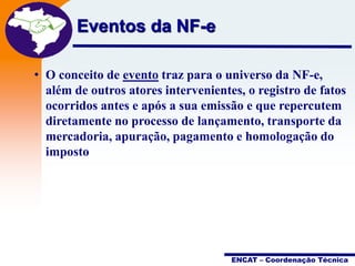 Eventos da NF-e

Projeto
Nota Fiscal
Eletrônica

• O conceito de evento traz para o universo da NF-e,
além de outros atores intervenientes, o registro de fatos
ocorridos antes e após a sua emissão e que repercutem
diretamente no processo de lançamento, transporte da
mercadoria, apuração, pagamento e homologação do
imposto

ENCAT – Coordenação Técnica

 