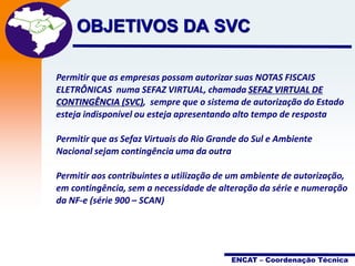 Projeto

OBJETIVOS DA SVCNota Fiscal
Eletrônica

Permitir que as empresas possam autorizar suas NOTAS FISCAIS
ELETRÔNICAS numa SEFAZ VIRTUAL, chamada SEFAZ VIRTUAL DE
CONTINGÊNCIA (SVC), sempre que o sistema de autorização do Estado
esteja indisponível ou esteja apresentando alto tempo de resposta
Permitir que as Sefaz Virtuais do Rio Grande do Sul e Ambiente
Nacional sejam contingência uma da outra
Permitir aos contribuintes a utilização de um ambiente de autorização,
em contingência, sem a necessidade de alteração da série e numeração
da NF-e (série 900 – SCAN)

ENCAT – Coordenação Técnica

 