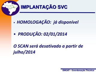 Projeto

IMPLANTAÇÃO SVCNota Fiscal
Eletrônica

•

HOMOLOGAÇÃO: já disponível

• PRODUÇÃO: 02/01/2014
O SCAN será desativado a partir de
julho/2014

ENCAT – Coordenação Técnica

 