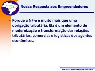 Projeto
Nossa Resposta aos Empreendedores
Nota Fiscal
Eletrônica

• Porque a NF-e é muito mais que uma
obrigação tributária. Ela é um elemento de
modernização e transformação das relações
tributárias, comercias e logísticas dos agentes
econômicos.

ENCAT – Coordenação Técnica

 