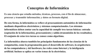 Conceptos de Informática
Es una ciencia que estudia métodos, técnicas, procesos, con el fin de almacenar,
procesar y transmitir información; y datos en formato digital.
De esta forma, la informática se refiere al procesamiento automático de información
mediante dispositivos electrónicos y sistemas computacionales. Los sistemas
informáticos deben contar con la capacidad de cumplir tres tareas básicas: entrada
(captación de la información), procesamiento y salida (transmisión de los resultados).
El conjunto de estas tres tareas se conoce como algoritmo.
La informática abarca también los principales fundamentos de las ciencias de la
computación, como la programación para el desarrollo de software, la arquitectura
de las computadoras y del hardware, las redes como Internet y la inteligencia
artificial. Incluso se aplica en varios temas de la electrónica.
 