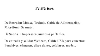 Periféricos:
De Entrada: Mouse, Teclado, Cable de Alimentación,
Micrófono, Scanner.
De Salida : Impresora, audios o parlantes.
De entrada y salida: Webcam, Cable USB para conectar:
Pendrives, cámaras, disco duros, celulares, mp3s...
 