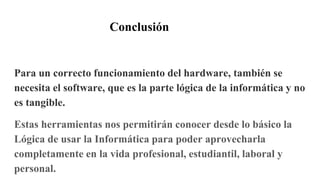 Conclusión
Para un correcto funcionamiento del hardware, también se
necesita el software, que es la parte lógica de la informática y no
es tangible.
Estas herramientas nos permitirán conocer desde lo básico la
Lógica de usar la Informática para poder aprovecharla
completamente en la vida profesional, estudiantil, laboral y
personal.
 