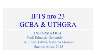 IFTS nro 23
GCBA & UTHGRA
INFORMATICA
Prof. Eduardo Gesualdi
Alumno. Edwin Navarro Moreno
Buenos Aires, 2015
 