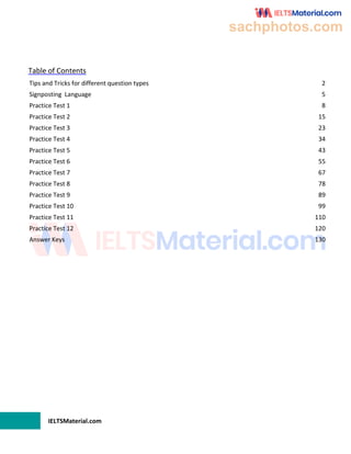 IELTSMaterial.com
Table of Contents
Tips and Tricks for different question types 2
Signposting Language 5
Practice Test 1 8
Practice Test 2 15
Practice Test 3 23
Practice Test 4 34
Practice Test 5 43
Practice Test 6 55
Practice Test 7 67
Practice Test 8 78
Practice Test 9 89
Practice Test 10 99
Practice Test 11 110
Practice Test 12 120
Answer Keys 130
sachphotos.com
 