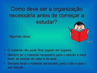 Como deve ser a organização
   necessária antes de começar a
              estudar?

   Algumas dicas:



• O material não pode ficar jogado em lugares.
• Sempre ter o material necessário para o estudo e para
  fazer as tarefas de casa e de aula.
• Sempre levar o material necessário para o dia e para o
  seu estudo.
 