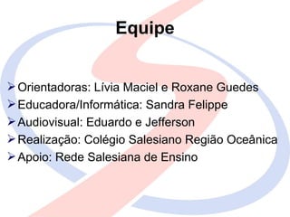 Equipe


 Orientadoras: Lívia Maciel e Roxane Guedes
 Educadora/Informática: Sandra Felippe
 Audiovisual: Eduardo e Jefferson
 Realização: Colégio Salesiano Região Oceânica
 Apoio: Rede Salesiana de Ensino
 