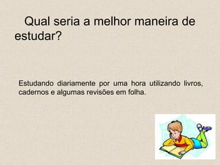 Qual seria a melhor maneira de
estudar?


Estudando diariamente por uma hora utilizando livros,
cadernos e algumas revisões em folha.
 