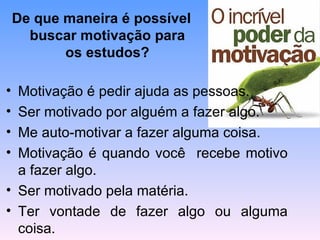 De que maneira é possível
      buscar motivação para
           os estudos?

• Motivação é pedir ajuda as pessoas.
• Ser motivado por alguém a fazer algo.
• Me auto-motivar a fazer alguma coisa.
• Motivação é quando você recebe motivo
  a fazer algo.
• Ser motivado pela matéria.
• Ter vontade de fazer algo ou alguma
  coisa.
 