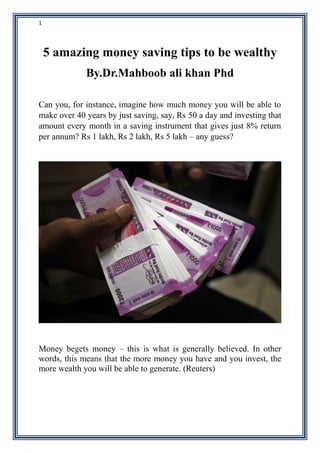 1
5 amazing money saving tips to be wealthy
By.Dr.Mahboob ali khan Phd
Can you, for instance, imagine how much money you will be able to
make over 40 years by just saving, say, Rs 50 a day and investing that
amount every month in a saving instrument that gives just 8% return
per annum? Rs 1 lakh, Rs 2 lakh, Rs 5 lakh – any guess?
Money begets money – this is what is generally believed. In other
words, this means that the more money you have and you invest, the
more wealth you will be able to generate. (Reuters)
 