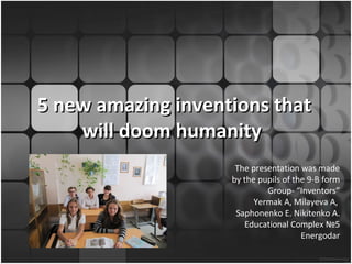 5 new amazing inventions that
    will doom humanity
                     The presentation was made
                    by the pupils of the 9-B form
                             Group- “Inventors”
                          Yermak A, Milayeva A,
                     Saphonenko E. Nikitenko A.
                       Educational Complex №5
                                       Energodar
 